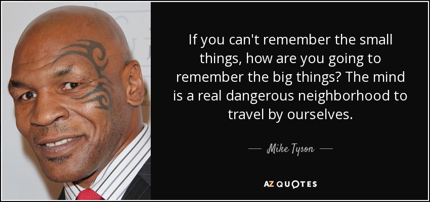 If you can't remember the small things, how are you going to remember the big things? The mind is a real dangerous neighborhood to travel by ourselves. - Mike Tyson
