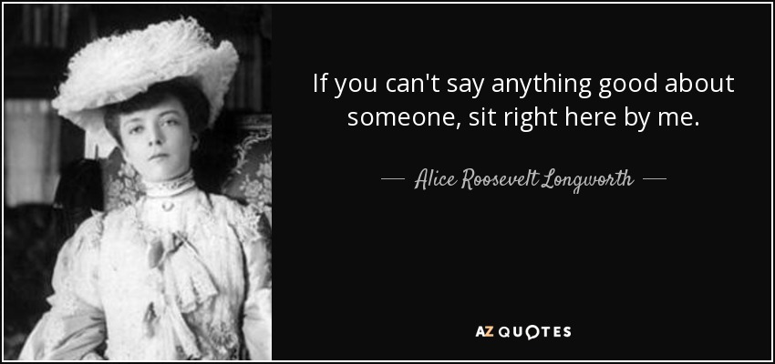 If you can't say anything good about someone, sit right here by me. - Alice Roosevelt Longworth