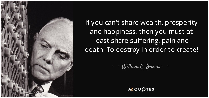 If you can't share wealth, prosperity and happiness, then you must at least share suffering, pain and death. To destroy in order to create! - William C. Brown
