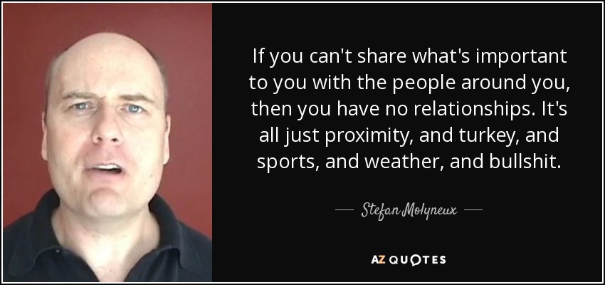 If you can't share what's important to you with the people around you, then you have no relationships. It's all just proximity, and turkey, and sports, and weather, and bullshit. - Stefan Molyneux