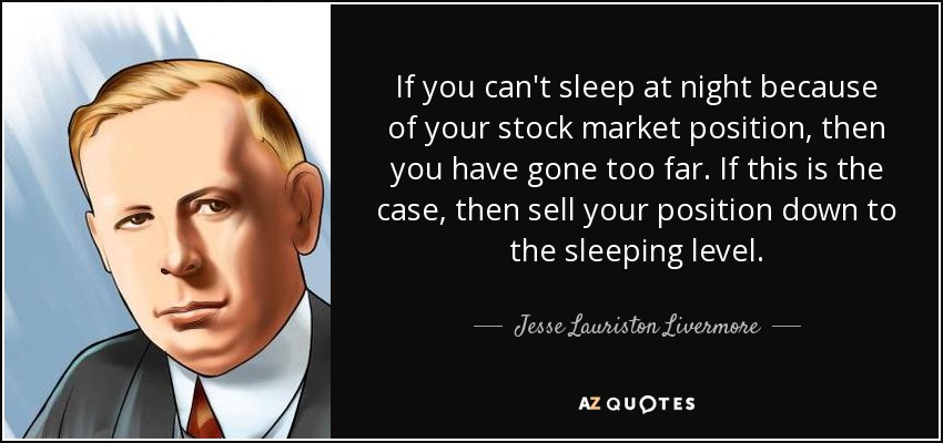 If you can't sleep at night because of your stock market position, then you have gone too far. If this is the case, then sell your position down to the sleeping level. - Jesse Lauriston Livermore