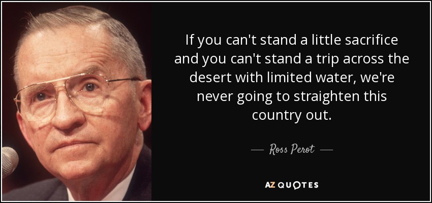 If you can't stand a little sacrifice and you can't stand a trip across the desert with limited water, we're never going to straighten this country out. - Ross Perot