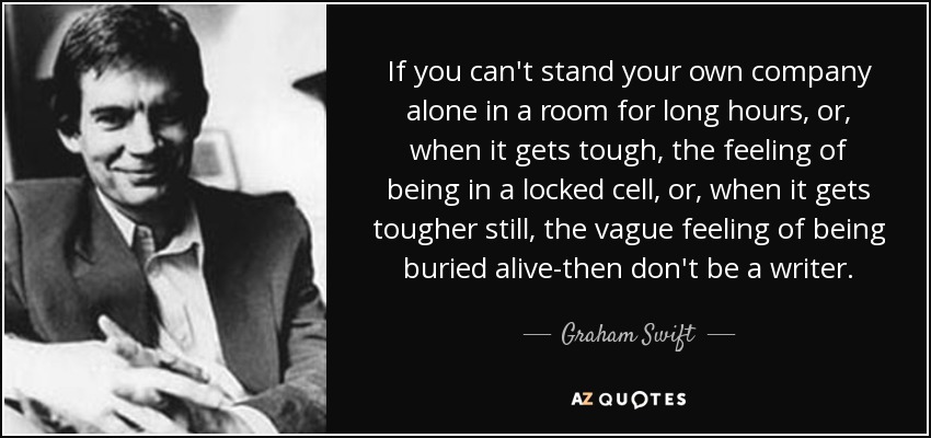 If you can't stand your own company alone in a room for long hours, or, when it gets tough, the feeling of being in a locked cell, or, when it gets tougher still, the vague feeling of being buried alive-then don't be a writer. - Graham Swift