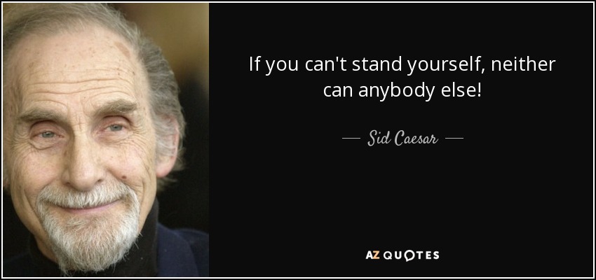 If you can't stand yourself, neither can anybody else! - Sid Caesar