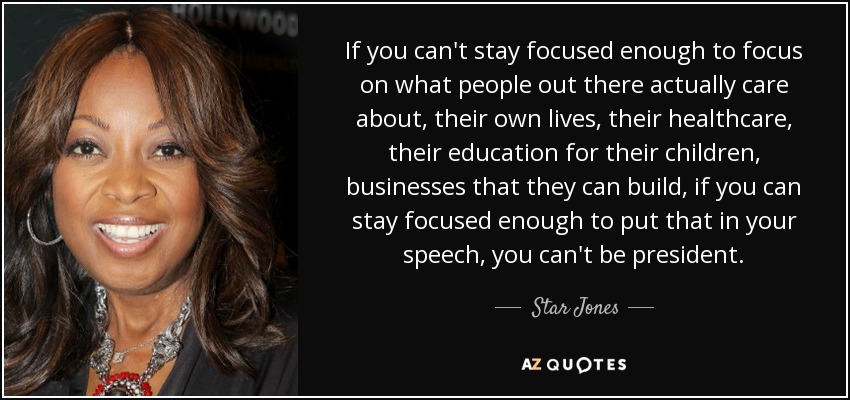 If you can't stay focused enough to focus on what people out there actually care about, their own lives, their healthcare, their education for their children, businesses that they can build, if you can stay focused enough to put that in your speech, you can't be president. - Star Jones