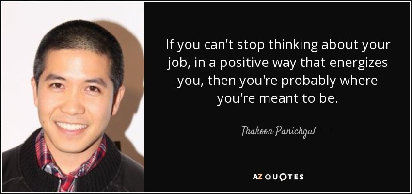 If you can't stop thinking about your job, in a positive way that energizes you, then you're probably where you're meant to be. - Thakoon Panichgul