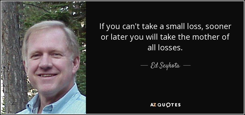 If you can't take a small loss, sooner or later you will take the mother of all losses. - Ed Seykota