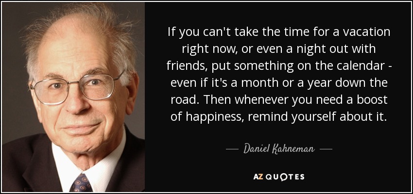 If you can't take the time for a vacation right now, or even a night out with friends, put something on the calendar - even if it's a month or a year down the road. Then whenever you need a boost of happiness, remind yourself about it. - Daniel Kahneman