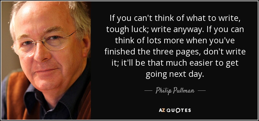 If you can't think of what to write, tough luck; write anyway. If you can think of lots more when you've finished the three pages, don't write it; it'll be that much easier to get going next day. - Philip Pullman