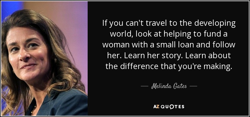 If you can't travel to the developing world, look at helping to fund a woman with a small loan and follow her. Learn her story. Learn about the difference that you're making. - Melinda Gates