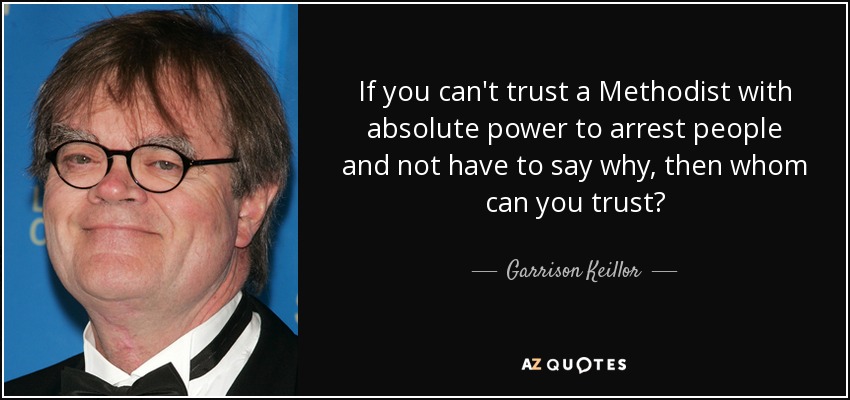 If you can't trust a Methodist with absolute power to arrest people and not have to say why, then whom can you trust? - Garrison Keillor