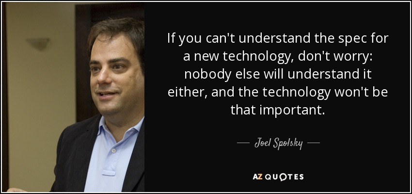 If you can't understand the spec for a new technology, don't worry: nobody else will understand it either, and the technology won't be that important. - Joel Spolsky