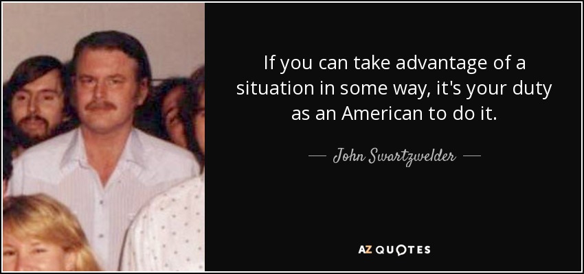 If you can take advantage of a situation in some way, it's your duty as an American to do it. - John Swartzwelder