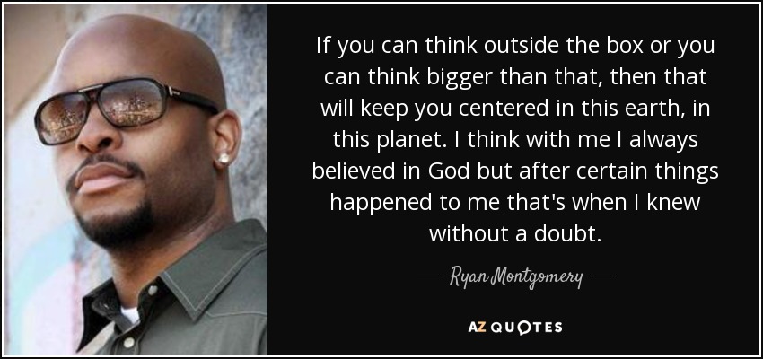 If you can think outside the box or you can think bigger than that, then that will keep you centered in this earth, in this planet. I think with me I always believed in God but after certain things happened to me that's when I knew without a doubt. - Ryan Montgomery