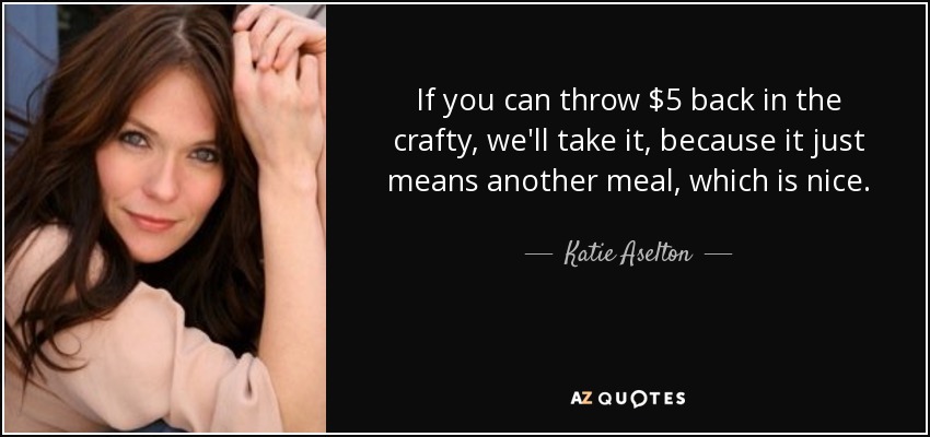 If you can throw $5 back in the crafty, we'll take it, because it just means another meal, which is nice. - Katie Aselton