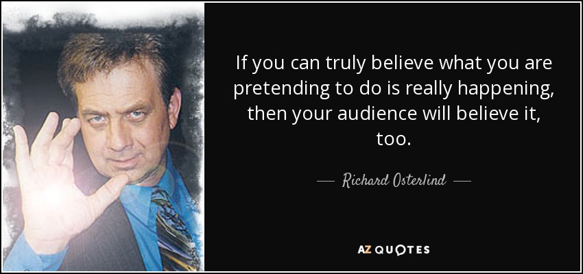 If you can truly believe what you are pretending to do is really happening, then your audience will believe it, too. - Richard Osterlind