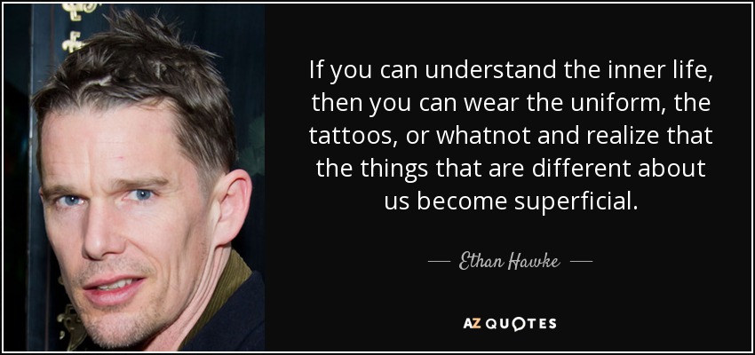 If you can understand the inner life, then you can wear the uniform, the tattoos, or whatnot and realize that the things that are different about us become superficial. - Ethan Hawke