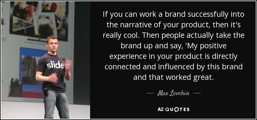 If you can work a brand successfully into the narrative of your product, then it's really cool. Then people actually take the brand up and say, 'My positive experience in your product is directly connected and influenced by this brand and that worked great. - Max Levchin