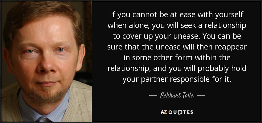 If you cannot be at ease with yourself when alone, you will seek a relationship to cover up your unease. You can be sure that the unease will then reappear in some other form within the relationship, and you will probably hold your partner responsible for it. - Eckhart Tolle