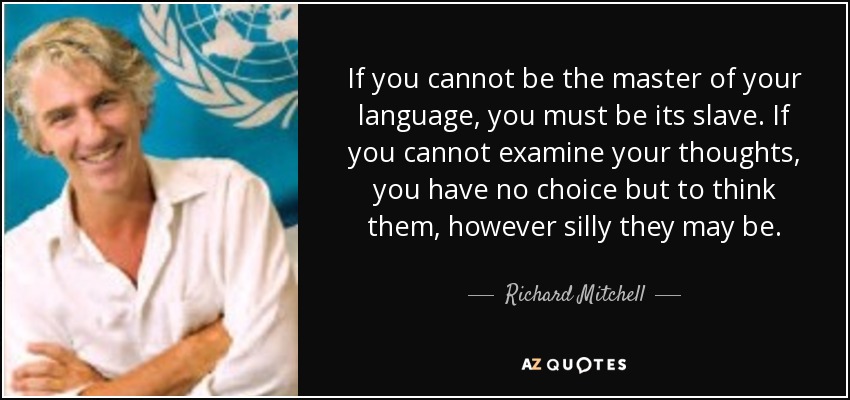 If you cannot be the master of your language, you must be its slave. If you cannot examine your thoughts, you have no choice but to think them, however silly they may be. - Richard Mitchell