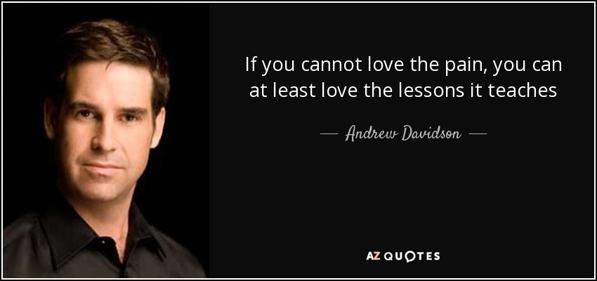 If you cannot love the pain, you can at least love the lessons it teaches - Andrew Davidson