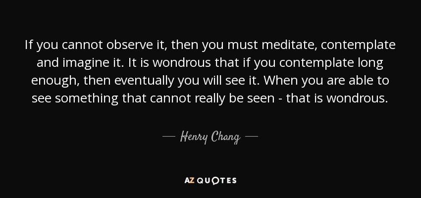 If you cannot observe it, then you must meditate, contemplate and imagine it. It is wondrous that if you contemplate long enough, then eventually you will see it. When you are able to see something that cannot really be seen - that is wondrous. - Henry Chang