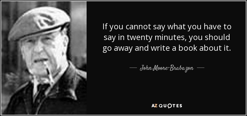 If you cannot say what you have to say in twenty minutes, you should go away and write a book about it. - John Moore-Brabazon, 1st Baron Brabazon of Tara