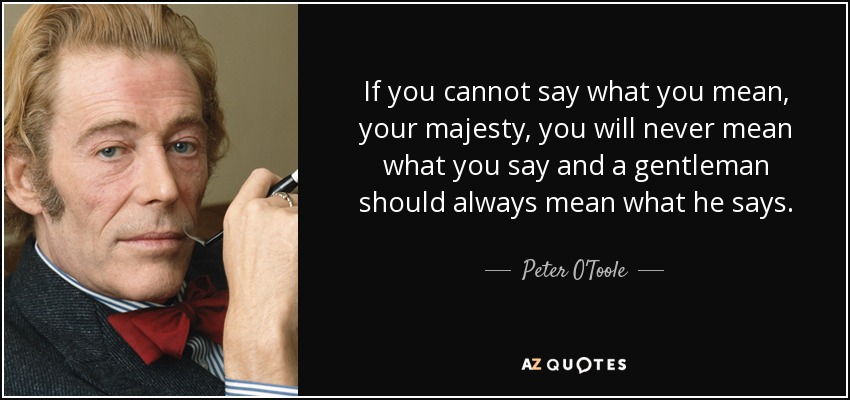 If you cannot say what you mean, your majesty, you will never mean what you say and a gentleman should always mean what he says. - Peter O'Toole