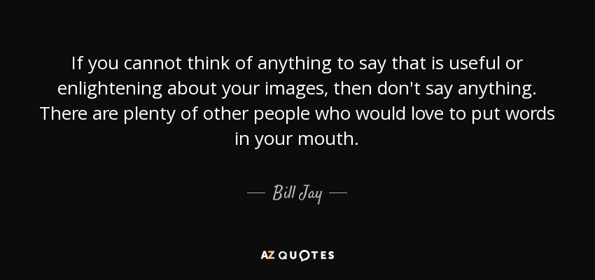 If you cannot think of anything to say that is useful or enlightening about your images, then don't say anything. There are plenty of other people who would love to put words in your mouth. - Bill Jay