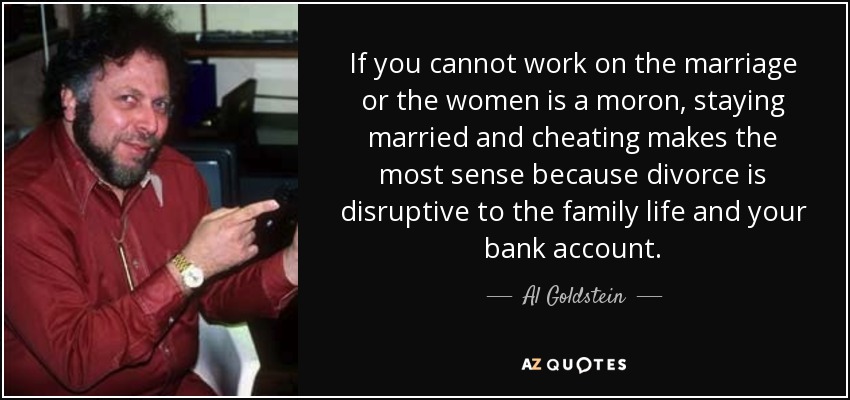 If you cannot work on the marriage or the women is a moron, staying married and cheating makes the most sense because divorce is disruptive to the family life and your bank account. - Al Goldstein