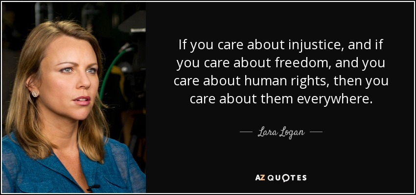 If you care about injustice, and if you care about freedom, and you care about human rights, then you care about them everywhere. - Lara Logan