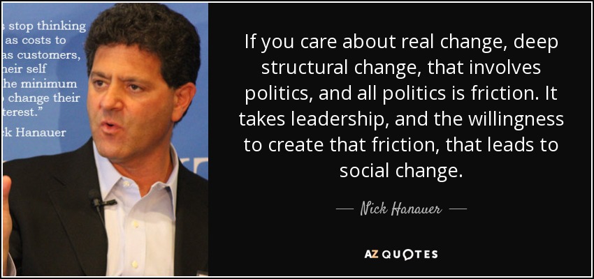 If you care about real change, deep structural change, that involves politics, and all politics is friction. It takes leadership, and the willingness to create that friction, that leads to social change. - Nick Hanauer