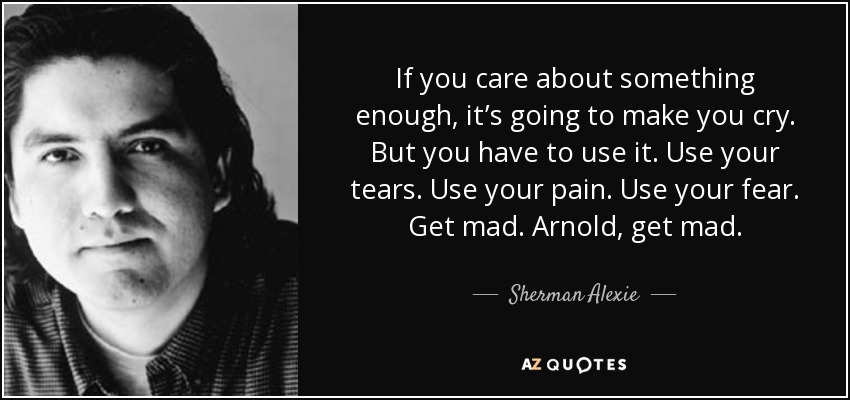 If you care about something enough, it’s going to make you cry. But you have to use it. Use your tears. Use your pain. Use your fear. Get mad. Arnold, get mad. - Sherman Alexie