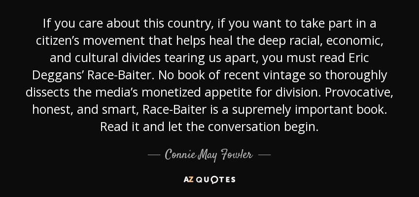 If you care about this country, if you want to take part in a citizen’s movement that helps heal the deep racial, economic, and cultural divides tearing us apart, you must read Eric Deggans’ Race-Baiter. No book of recent vintage so thoroughly dissects the media’s monetized appetite for division. Provocative, honest, and smart, Race-Baiter is a supremely important book. Read it and let the conversation begin. - Connie May Fowler
