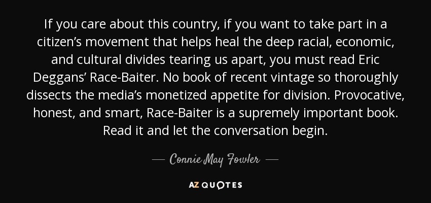 If you care about this country, if you want to take part in a citizen’s movement that helps heal the deep racial, economic, and cultural divides tearing us apart, you must read Eric Deggans’ Race-Baiter. No book of recent vintage so thoroughly dissects the media’s monetized appetite for division. Provocative, honest, and smart, Race-Baiter is a supremely important book. Read it and let the conversation begin. - Connie May Fowler