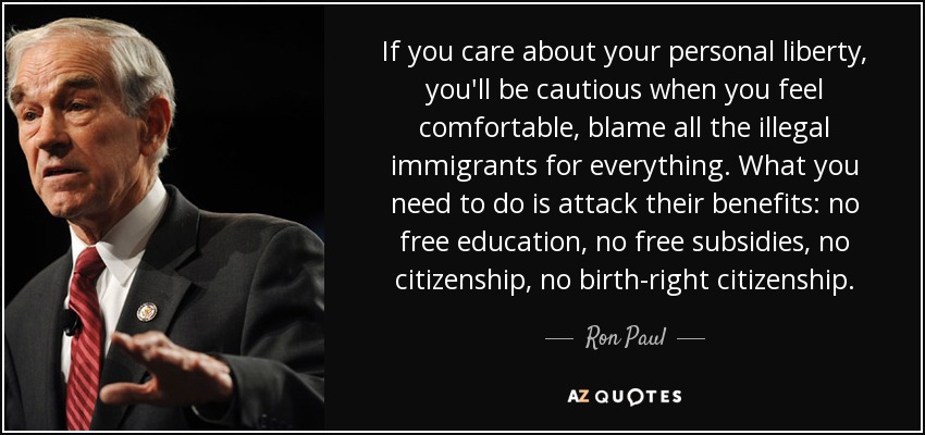 If you care about your personal liberty, you'll be cautious when you feel comfortable, blame all the illegal immigrants for everything. What you need to do is attack their benefits: no free education, no free subsidies, no citizenship, no birth-right citizenship. - Ron Paul