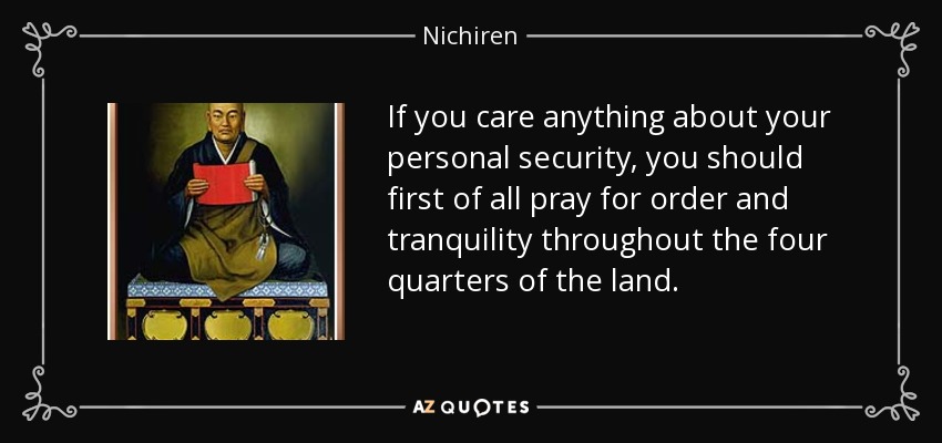If you care anything about your personal security, you should first of all pray for order and tranquility throughout the four quarters of the land. - Nichiren