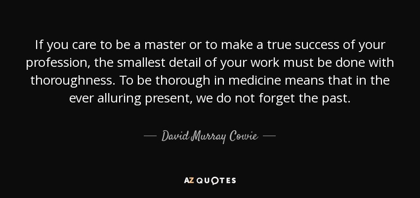 If you care to be a master or to make a true success of your profession, the smallest detail of your work must be done with thoroughness. To be thorough in medicine means that in the ever alluring present, we do not forget the past. - David Murray Cowie