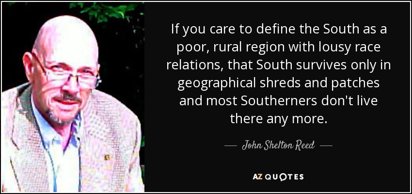 If you care to define the South as a poor, rural region with lousy race relations, that South survives only in geographical shreds and patches and most Southerners don't live there any more. - John Shelton Reed