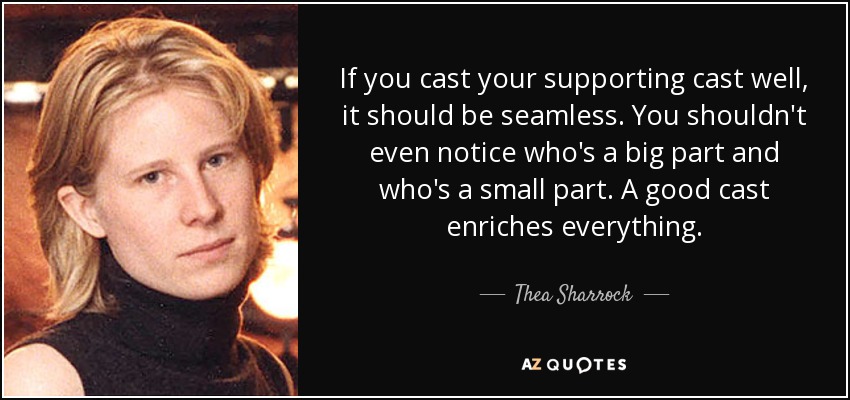 If you cast your supporting cast well, it should be seamless. You shouldn't even notice who's a big part and who's a small part. A good cast enriches everything. - Thea Sharrock