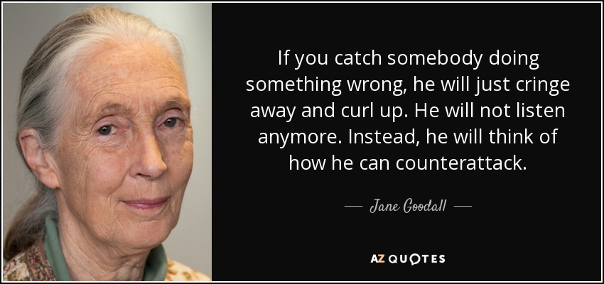 If you catch somebody doing something wrong, he will just cringe away and curl up. He will not listen anymore. Instead, he will think of how he can counterattack. - Jane Goodall