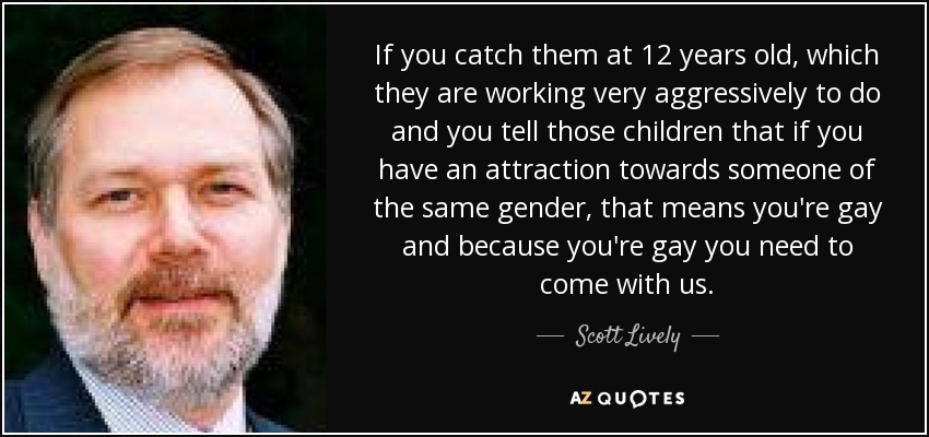 If you catch them at 12 years old, which they are working very aggressively to do and you tell those children that if you have an attraction towards someone of the same gender, that means you're gay and because you're gay you need to come with us. - Scott Lively