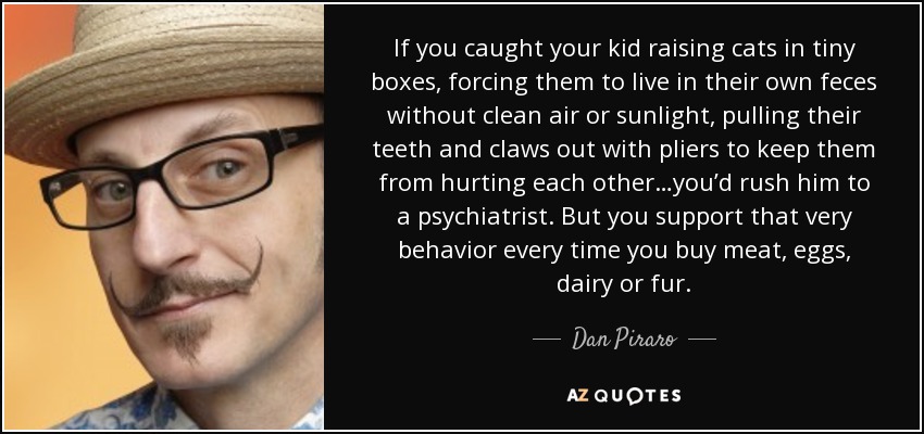 If you caught your kid raising cats in tiny boxes, forcing them to live in their own feces without clean air or sunlight, pulling their teeth and claws out with pliers to keep them from hurting each other…you’d rush him to a psychiatrist. But you support that very behavior every time you buy meat, eggs, dairy or fur. - Dan Piraro