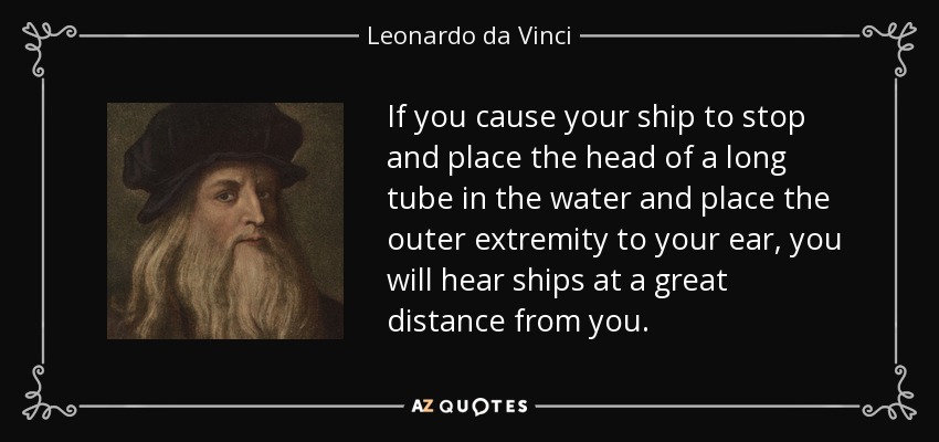 If you cause your ship to stop and place the head of a long tube in the water and place the outer extremity to your ear, you will hear ships at a great distance from you. - Leonardo da Vinci