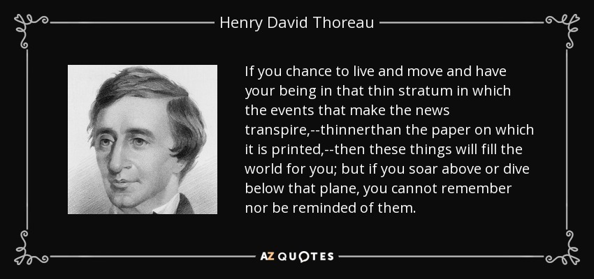 If you chance to live and move and have your being in that thin stratum in which the events that make the news transpire,--thinnerthan the paper on which it is printed,--then these things will fill the world for you; but if you soar above or dive below that plane, you cannot remember nor be reminded of them. - Henry David Thoreau