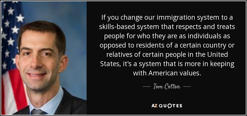 If you change our immigration system to a skills-based system that respects and treats people for who they are as individuals as opposed to residents of a certain country or relatives of certain people in the United States, it's a system that is more in keeping with American values. - Tom Cotton