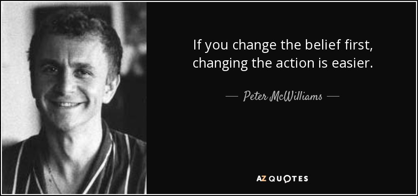 If you change the belief first, changing the action is easier. - Peter McWilliams