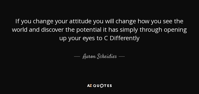 If you change your attitude you will change how you see the world and discover the potential it has simply through opening up your eyes to C Differently - Aaron Scheidies