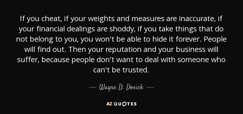 If you cheat, if your weights and measures are inaccurate, if your financial dealings are shoddy, if you take things that do not belong to you, you won't be able to hide it forever. People will find out. Then your reputation and your business will suffer, because people don't want to deal with someone who can't be trusted. - Wayne D. Dosick