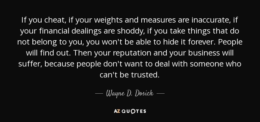 If you cheat, if your weights and measures are inaccurate, if your financial dealings are shoddy, if you take things that do not belong to you, you won't be able to hide it forever. People will find out. Then your reputation and your business will suffer, because people don't want to deal with someone who can't be trusted. - Wayne D. Dosick